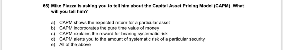 **Question:**

Mike Piazza is asking you to tell him about the Capital Asset Pricing Model (CAPM). What will you tell him?

**Answers:**

a) CAPM shows the expected return for a particular asset  
b) CAPM incorporates the pure time value of money  
c) CAPM explains the reward for bearing systematic risk  
d) CAPM alerts you to the amount of systematic risk of a particular security  
e) All of the above