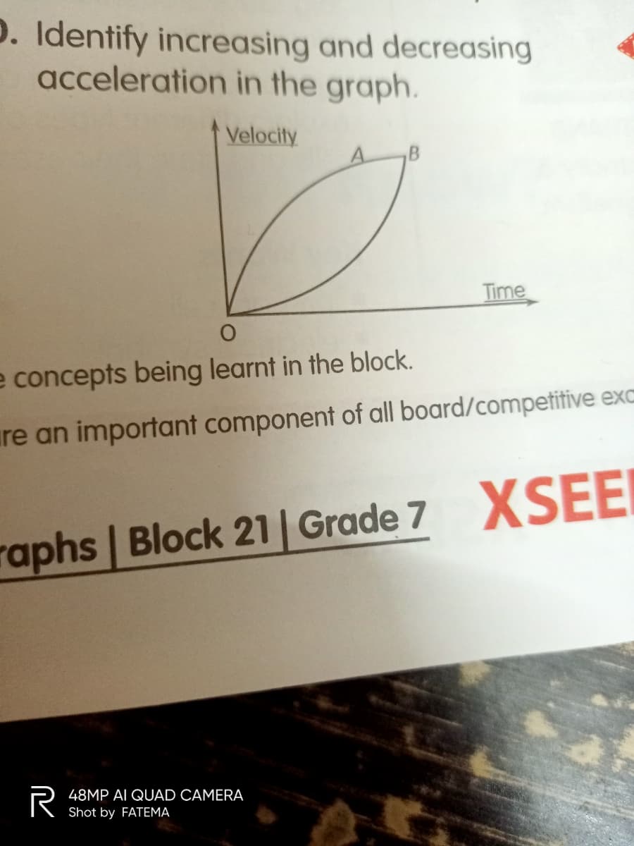 p. Identify increasing and decreasing
acceleration in the graph.
Velocity
A.
Time
e concepts being learnt in the block.
ure an important component of all board/competitive exc
raphs Block 21| Grade 7 XSEEI
48MP AI QUAD CAMERA
Shot by FATEMA
