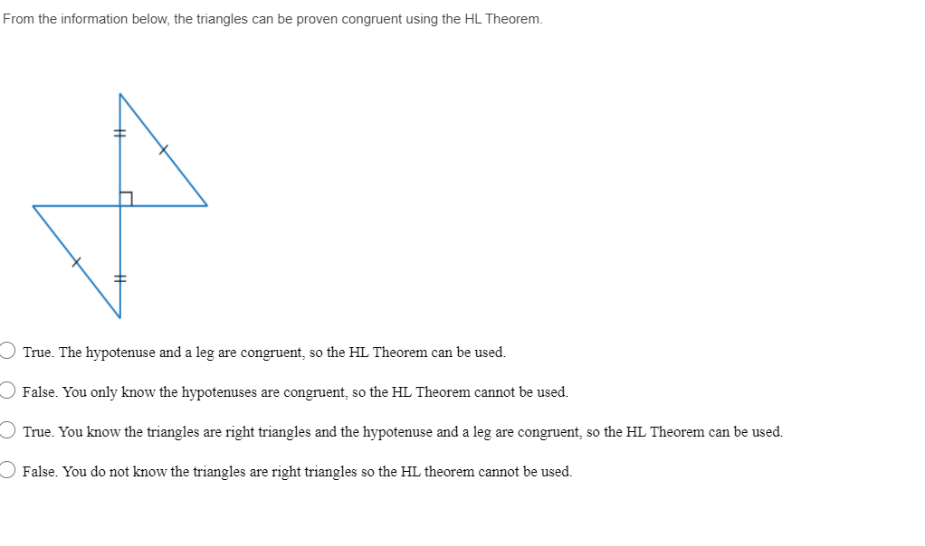 From the information below, the triangles can be proven congruent using the HL Theorem.
True. The hypotenuse and a leg are congruent, so the HL Theorem can be used.
False. You only know the hypotenuses are congruent, so the HL Theorem cannot be used.
True. You know the triangles are right triangles and the hypotenuse and a leg are congruent, so the HL Theorem can be used.
O False. You do not know the triangles are right triangles so the HL theorem cannot be used.
