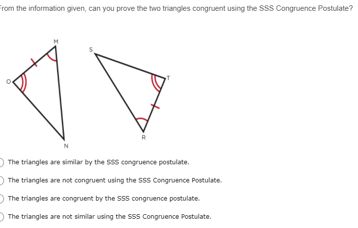 From the information given, can you prove the two triangles congruent using the SSS Congruence Postulate?
M
R
N
The triangles are similar by the SSS congruence postulate.
The triangles are not congruent using the SSS Congruence Postulate.
The triangles are congruent by the SSS congruence postulate.
The triangles are not similar using the SSS Congruence Postulate.
