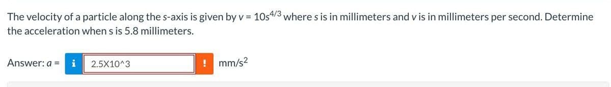 The velocity of a particle along the s-axis is given by v = 10s4/3 where s is in millimeters and v is in millimeters per second. Determine
the acceleration when s is 5.8 millimeters.
Answer: a =
2.5X10^3
! mm/s²