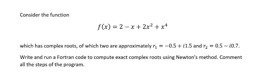 Consider the function
f (x) = 2 – x + 2x2 + x+
which has complex roots, of which two are approximately r, = -0.5 + i1.5 and r = 0.5 – i0.7.
Write and run a Fortran code to compute exact complex roots using Newton's method. Comment
all the steps of the program.
