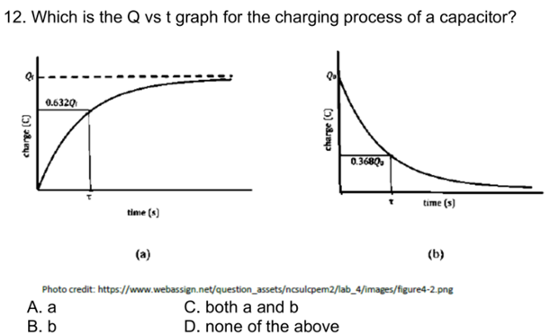 12. Which is the Q vs t graph for the charging process of a capacitor?
0.6320
0.3680
time (s)
time (s)
(a)
(b)
Photo credit: https://www.webassign.net/question_assets/ncsulcpem2/lab_4/images/figure4-2.png
А. а
В. Ь
C. both a and b
D. none of the above
