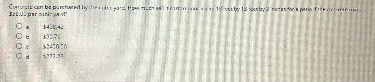 Concrete can be purchased by the cubic yard. How much will it cost to pour a slab 13 feet by 13 feet by 3 inches for a patio if the concrete costs
$58.00 per cubic yard?
$408.42
$90.76
$2450.50
$272.28
