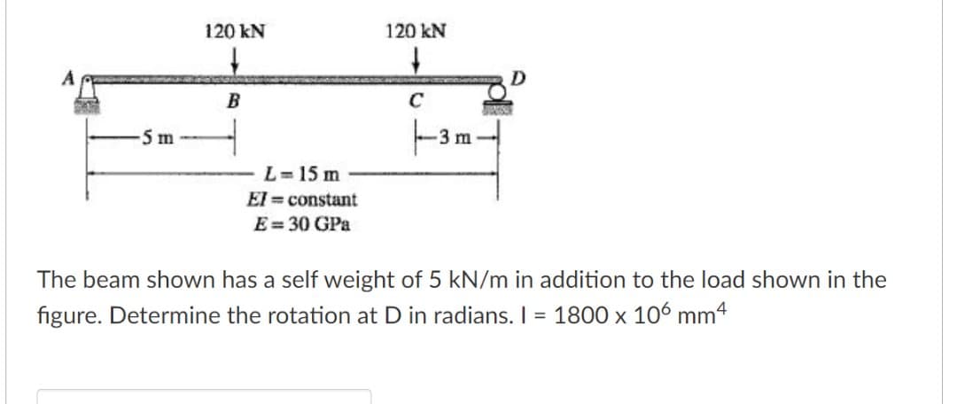 120 kN
120 kN
B
C
5 m
3 m
L=15 m
El = constant
E= 30 GPa
The beam shown has a self weight of 5 kN/m in addition to the load shown in the
figure. Determine the rotation at D in radians. I = 1800 x 106 mm4
