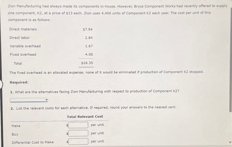 Zion Manufacturing had always made its components in-house. However, Bryce Component Works had recently offered to supply
one component, K2, at a price of $13 each. Zion uses 4,400 units of Component K2 each year. The cost per unit of this
component is as follows:
Direct materials
Direct labor
Variable overhead
Fixed overhead
Total
$7.84
2.84
1.67
4.00
$16.35
The fixed overhead is an allocated expense; none of it would be eliminated if production of Component K2 stopped.
Required:
1. What are the alternatives facing Zion Manufacturing with respect to production of Component K2?
2. List the relevant costs for each alternative. If required, round your answers to the nearest cent.
Total Relevant Cost
Make
per unit
Buy
per unit
Differential Cost to Make
per unit