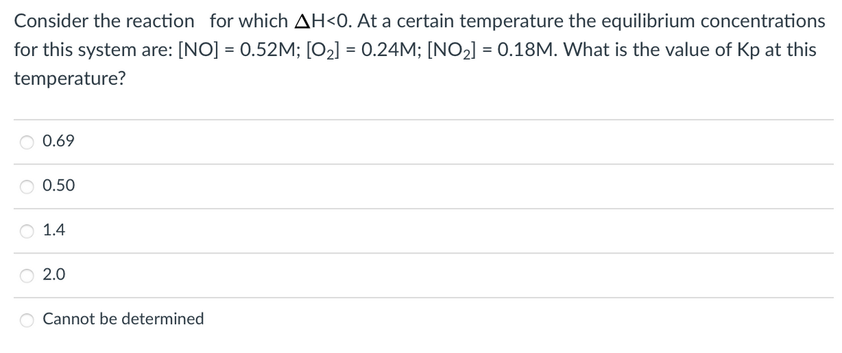 Consider the reaction for which AH<0. At a certain temperature the equilibrium concentrations
for this system are: [NO] = 0.52M; [O2] = 0.24M; [NO2] = 0.18M. What is the value of Kp at this
temperature?
0.69
0.50
1.4
2.0
Cannot be determined
