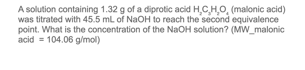 A solution containing 1.32 g of a diprotic acid H,C H,O, (malonic acid)
was titrated with 45.5 mL of NaOH to reach the second equivalence
point. What is the concentration of the NaOH solution? (MW_malonic
acid = 104.06 g/mol)
3 2
4
