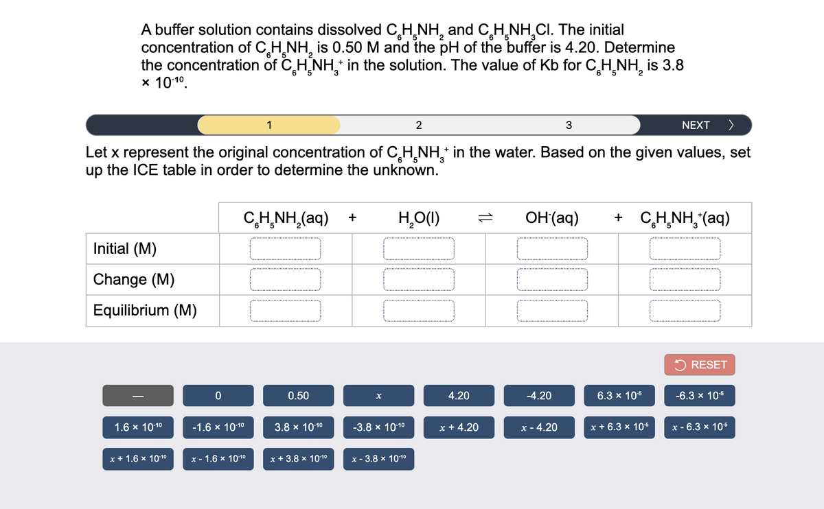 A buffer solution contains dissolved CH,NH, and C,H,NH,CI. The initial
concentration of C,H,NH, is 0.50 M and the pH of the buffer is 4.20. Determine
the concentration of C,H NH in the solution. The value of Kb for CH¸NH, is 3.8
x 10:10.
5.
6.
2
6 '5
6
2
1
2
3
NEXT
>
Let x represent the original concentration of CH̟NH,* in the water. Based on the given values, set
up the ICE table in order to determine the unknown.
6
CH̟NH,(aq)
H,O(1)
OH(aq)
+ C,H,NH,"(aq)
+
5
Initial (M)
Change (M)
Equilibrium (M)
5 RESET
0.50
4.20
-4.20
6.3 x 105
-6.3 x 105
1.6 x 1010
-1.6 x 1010
3.8 x 1010
-3.8 х 1010
x + 4.20
x - 4.20
x + 6.3 x 105
х - 6.3 x 105
х+1.6 x 1010
х- 1.6 х 1010
х+3.8х 1010
x - 3.8 x 10-10
