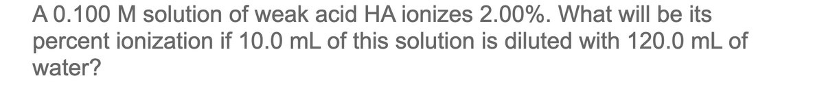 A 0.100 M solution of weak acid HA ionizes 2.00%. What will be its
percent ionization if 10.0 mL of this solution is diluted with 120.0 mL of
water?
