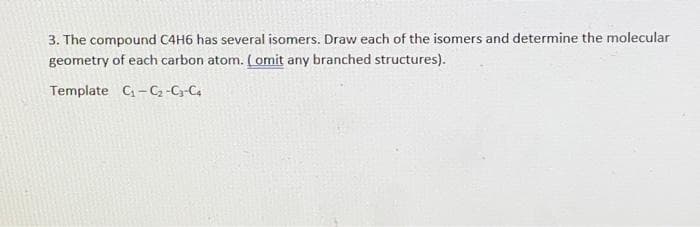 3. The compound C4H6 has several isomers. Draw each of the isomers and determine the molecular
geometry of each carbon atom. (omit any branched structures).
Template C-C -C-C4
