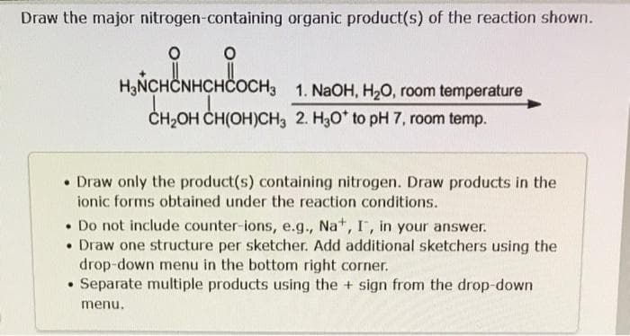 Draw the major nitrogen-containing organic product(s) of the reaction shown.
O
O
HUNCHINHCHCOCH,
H₂NCHCNHCHCOCH3 1. NaOH, H₂O, room temperature
CH₂OH CH(OH)CH3 2. H3O* to pH 7, room temp.
• Draw only the product(s) containing nitrogen. Draw products in the
ionic forms obtained under the reaction conditions.
. Do not include counter-ions, e.g., Na+, I, in your answer.
• Draw one structure per sketcher. Add additional sketchers using the
drop-down menu in the bottom right corner.
.
Separate multiple products using the sign from the drop-down
menu.