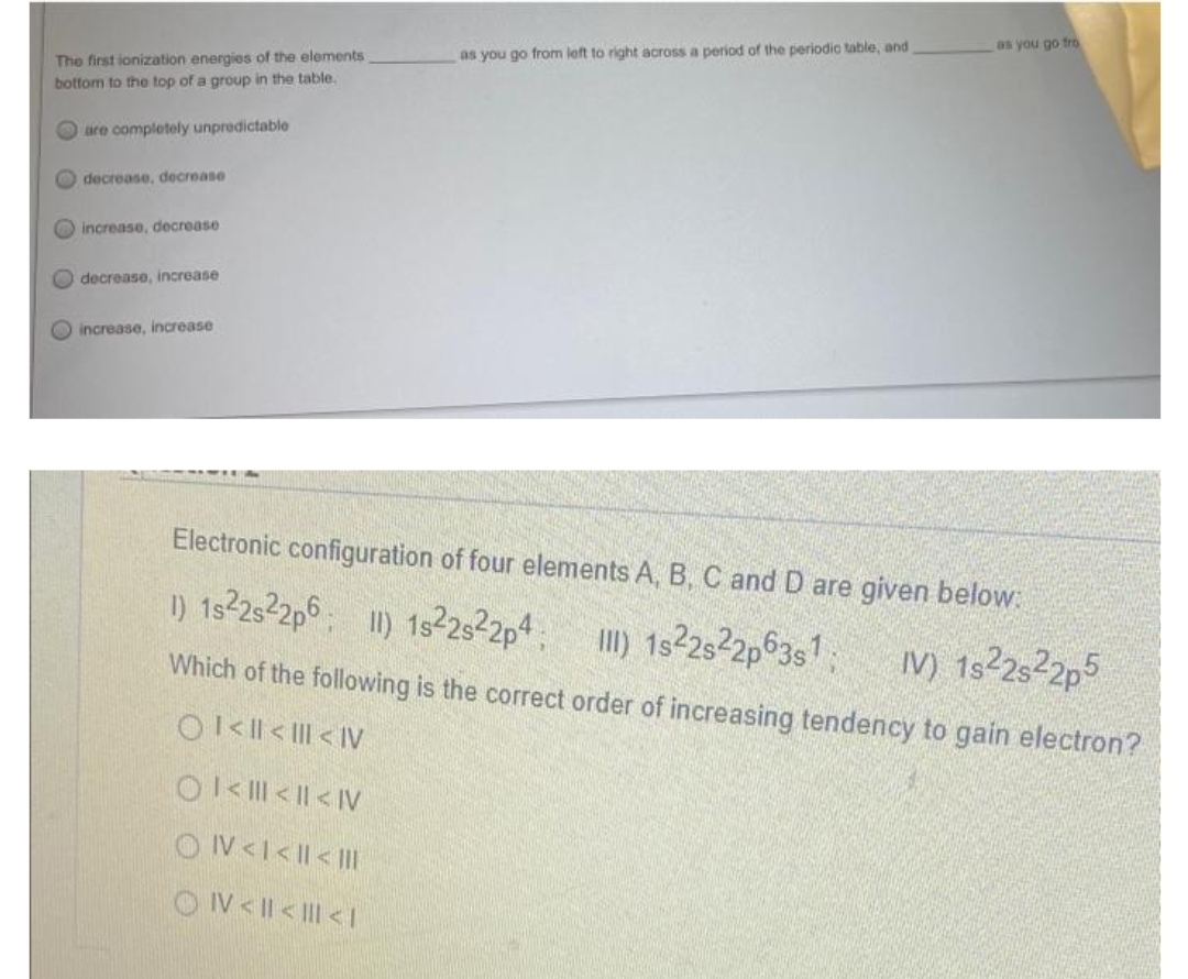 as you go fro
as you go from left to right across a period of the periodic table, and
Electronic configuration of four elements A, B, C and D are given below:
1) 1s²2s22p6 II) 1s22s22p4 III) 1s22s22p63s1
IV) 1s²2s²2p5
Which of the following is the correct order of increasing tendency to gain electron?
Ol<ll<III <IV
The first ionization energies of the elements
bottom to the top of a group in the table.
are completely unpredictable
decrease, decrease
increase, decrease.
decrease, increase
increase, increase
Ol<|||< <IV
ON<I< I< |||
ON< | << 1