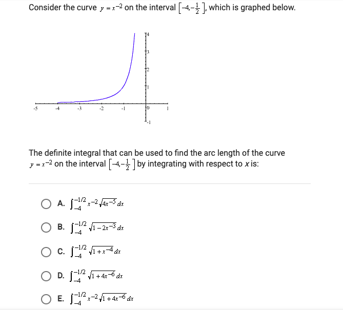 Consider the curve y = x-2 on the interval [4-1, which is graphed below.
10
The definite integral that can be used to find the arc length of the curve
y =-2 on the interval [-4-] by integrating with respect to x is:
1/2
x-2/4x-5 dx
O B. A -2:-3 dr
-1/2
В.
-4
+x
-4
-1/2
O D.
J1 + 4x
-4
-1/2
O E. -21+ 4x-6 dx
