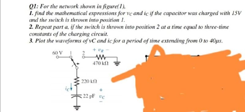 Q1: For the network shown in figure(1),
1. find the mathematical expressions for vc and ic if the capacitor was charged with 15V
and the switch is thrown into position 1.
2. Repeat part a, if the switch is thrown into position 2 at a time equal to three-time
constants of the charging circuit.
3. Plot the waveforms of vC and ic for a period of time extending from 0 to 40us.
+ UR
60 V
470 kf2
220 kn
22 pF UC
