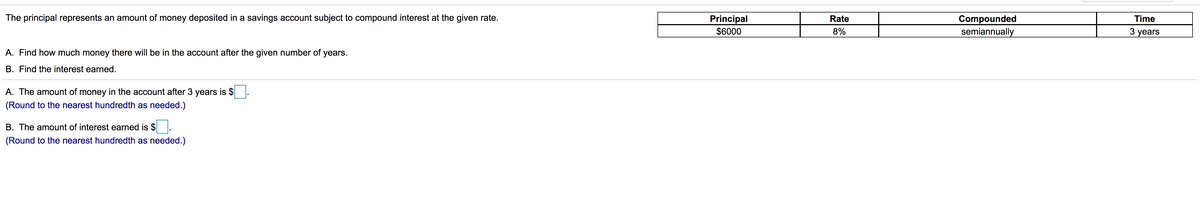 The principal represents an amount of money deposited in a savings account subject to compound interest at the given rate.
Principal
$6000
Compounded
semiannually
Rate
Time
8%
3 years
A. Find how much money there will be in the account after the given number of years.
B. Find the interest earned.
A. The amount of money in the account after 3 years is $
(Round to the nearest hundredth as needed.)
B. The amount of interest earned is $
(Round to the nearest hundredth as needed.)
