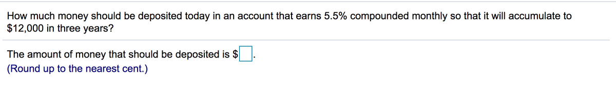 How much money should be deposited today in an account that earns 5.5% compounded monthly so that it will accumulate to
$12,000 in three years?
The amount of money that should be deposited is $
(Round up to the nearest cent.)
