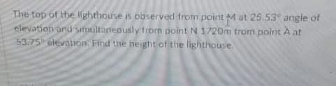 The top of the Ighthouse is observed from point Mat 25.53 angle of
elevation and sirmultaneously trorn point N 1720m trom point A at
53.75 elevaion. Find the height of the lighthouse.
