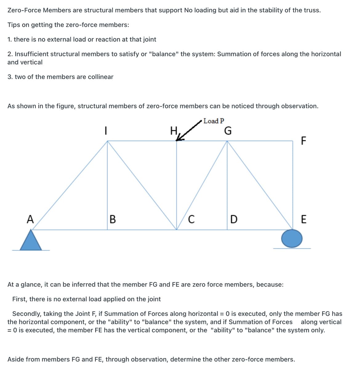 Zero-Force Members are structural members that support No loading but aid in the stability of the truss.
Tips on getting the zero-force members:
1. there is no external load or reaction at that joint
2. Insufficient structural members to satisfy or "balance" the system: Summation of forces along the horizontal
and vertical
3. two of the members are collinear
As shown in the figure, structural members of zero-force members can be noticed through observation.
Load P
G
Н,
F
A
B
D
E
At a glance, it can be inferred that the member FG and FE are zero force members, because:
First, there is no external load applied on the joint
Secondly, taking the Joint F, if Summation of Forces along horizontal = 0 is executed, only the member FG has
the horizontal component, or the "ability" to "balance" the system, and if Summation of Forces
= 0 is executed, the member FE has the vertical component, or the "ability" to "balance" the system only.
along vertical
Aside from members FG and FE, through observation, determine the other zero-force members.
