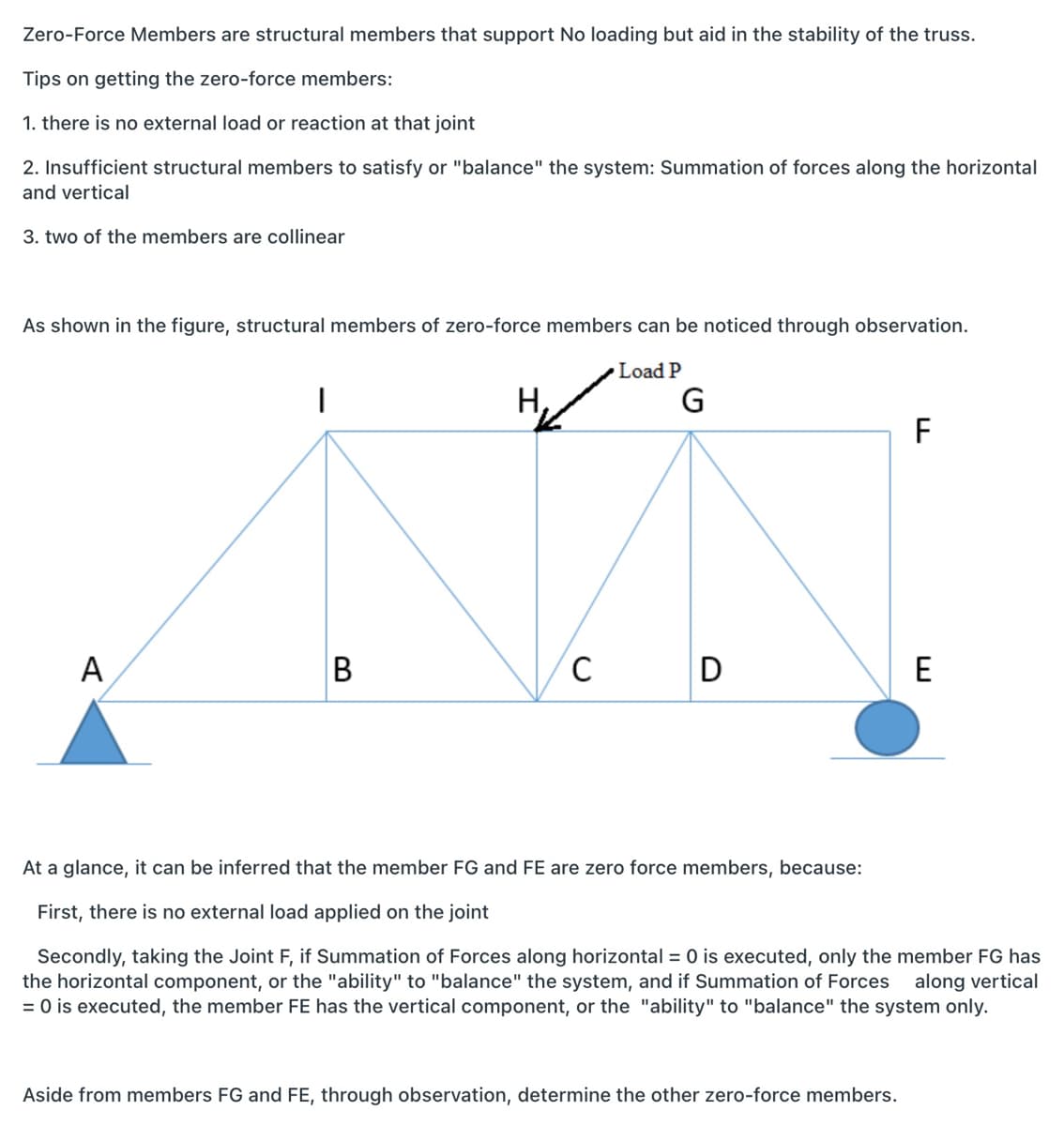 Zero-Force Members are structural members that support No loading but aid in the stability of the truss.
Tips on getting the zero-force members:
1. there is no external load or reaction at that joint
2. Insufficient structural members to satisfy or "balance" the system: Summation of forces along the horizontal
and vertical
3. two of the members are collinear
As shown in the figure, structural members of zero-force members can be noticed through observation.
Load P
Н,
G
F
A
D
E
At a glance, it can be inferred that the member FG and FE are zero force members, because:
First, there is no external load applied on the joint
Secondly, taking the Joint F, if Summation of Forces along horizontal = 0 is executed, only the member FG has
the horizontal component, or the "ability" to "balance" the system, and if Summation of Forces
= 0 is executed, the member FE has the vertical component, or the "ability" to "balance" the system only.
along vertical
Aside from members FG and FE, through observation, determine the other zero-force members.
