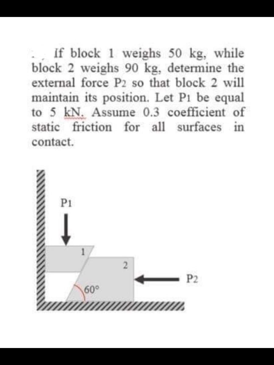 If block 1 weighs 50 kg, while
block 2 weighs 90 kg, determine the
external force P2 so that block 2 will
maintain its position. Let P1 be equal
to 5 kN. Assume 0.3 coefficient of
static friction for all surfaces in
contact.
P1
2
P2
60°
