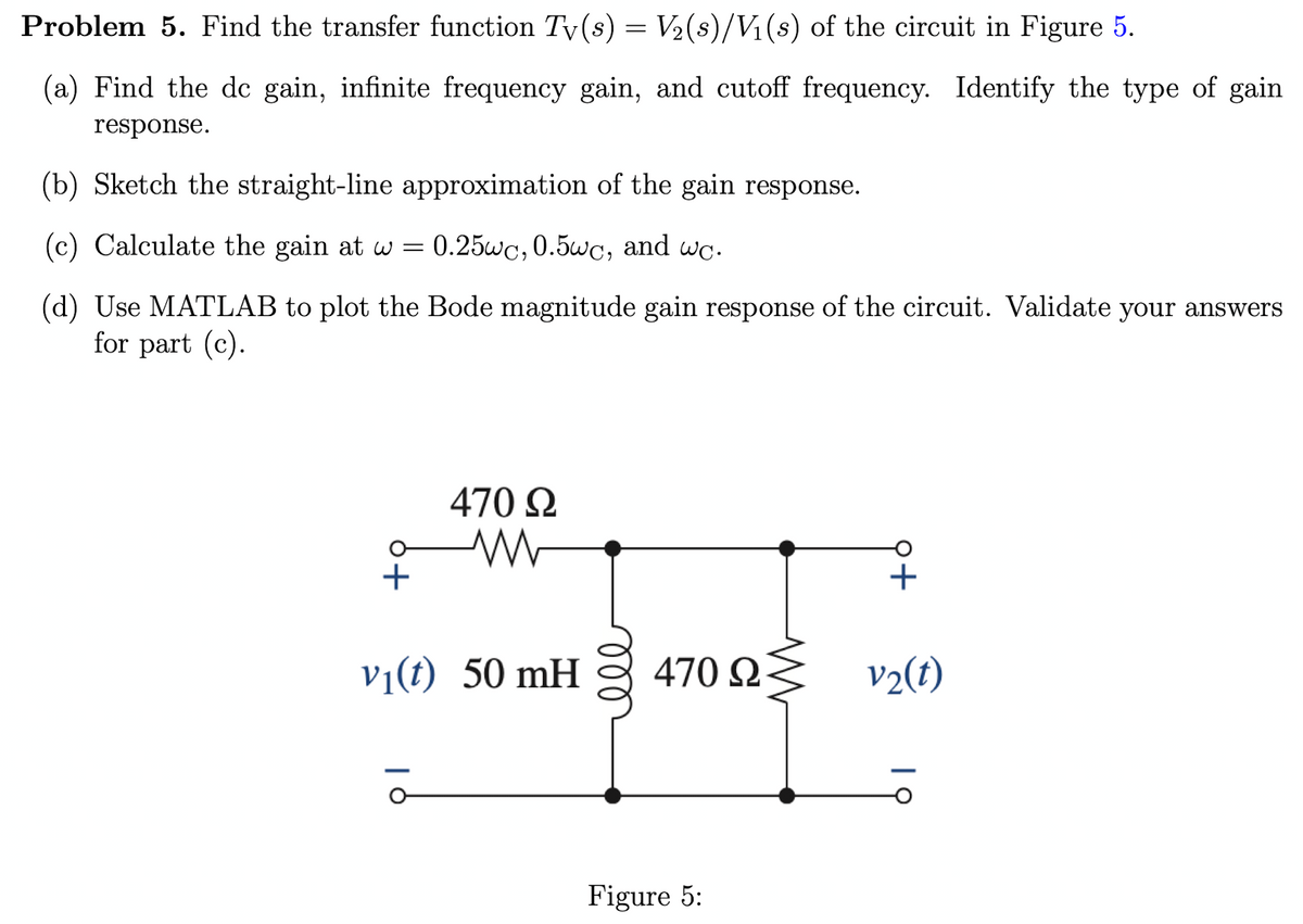 Problem 5. Find the transfer function Tv (s) = V₂ (s)/V₁(s) of the circuit in Figure 5.
(a) Find the de gain, infinite frequency gain, and cutoff frequency. Identify the type of gain
response.
(b) Sketch the straight-line approximation of the gain response.
(c) Calculate the gain at w = 0.25wc, 0.5wc, and wc.
(d) Use MATLAB to plot the Bode magnitude gain response of the circuit. Validate your answers
for part (c).
+
470 Ω
v₁(t) 50 mH
| 6
470 Ω
Figure 5:
p+
v₂(t)