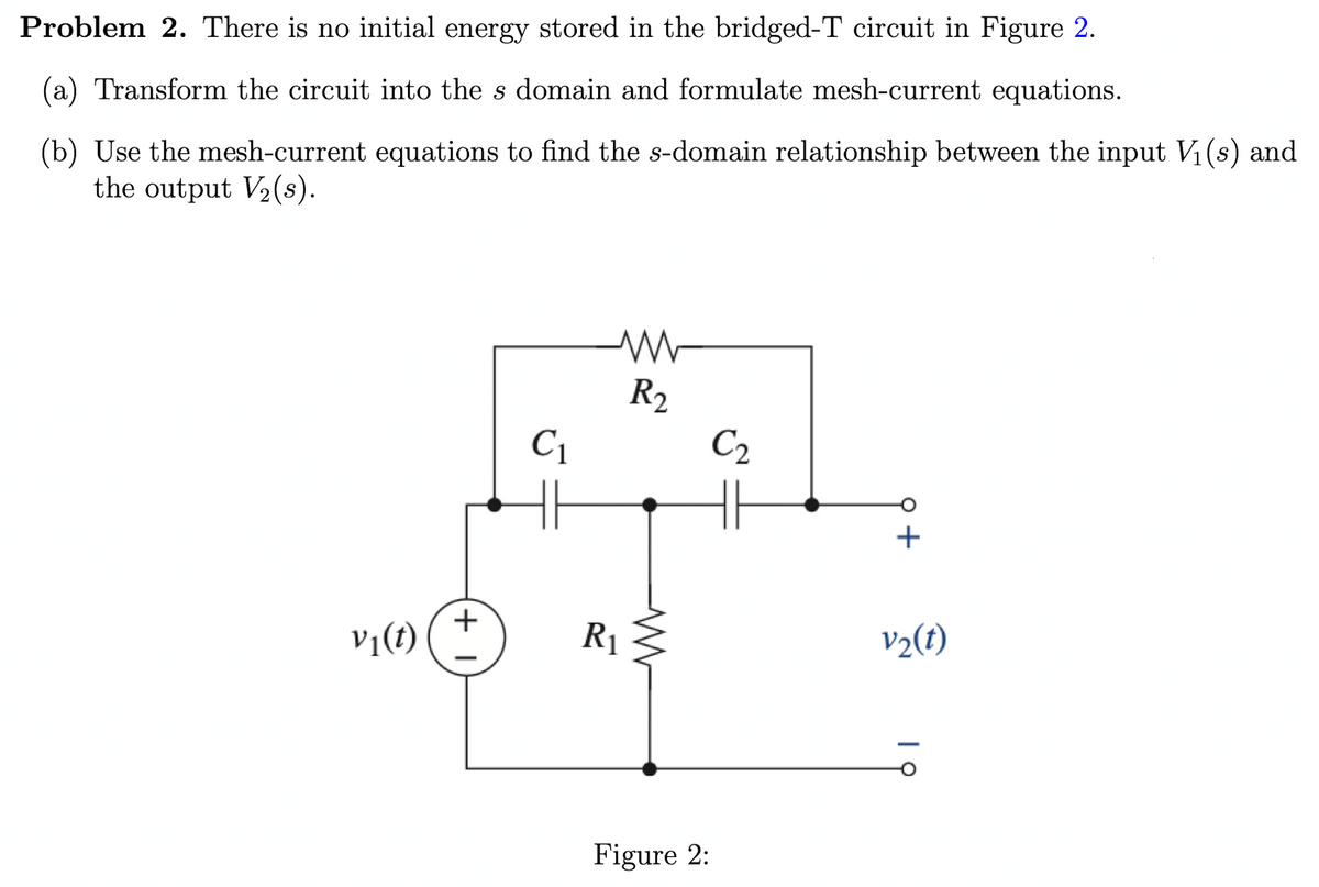 Problem 2. There is no initial energy stored in the bridged-T circuit in Figure 2.
(a) Transform the circuit into the s domain and formulate mesh-current equations.
(b) Use the mesh-current equations to find the s-domain relationship between the input V₁(s) and
the output V₂ (s).
V₁(t)
+1
C₁
www
R2
R₁
Figure 2:
C₂
v₂(t)