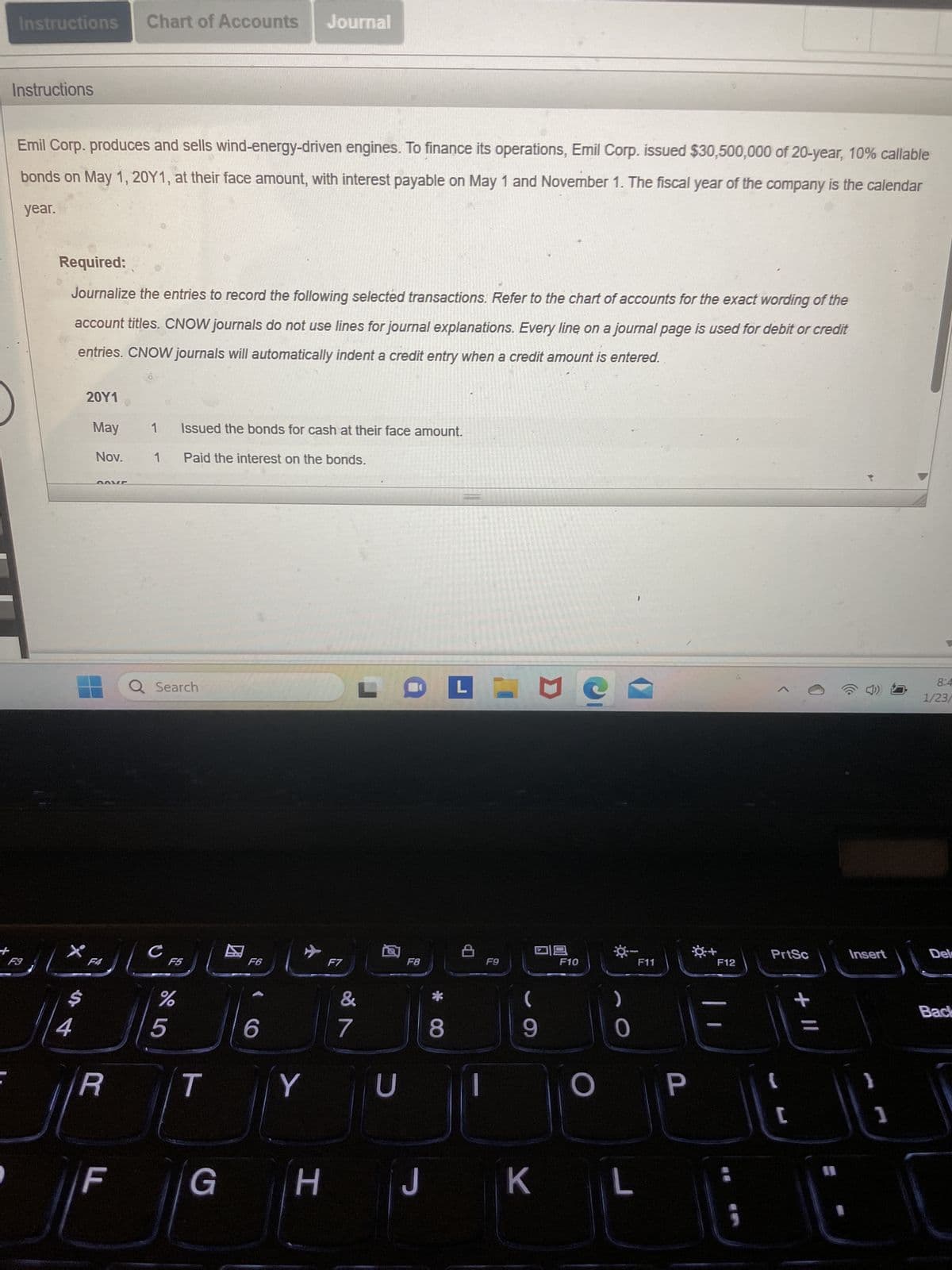 +
Instructions Chart of Accounts Journal
Instructions
Emil Corp. produces and sells wind-energy-driven engines. To finance its operations, Emil Corp. issued $30,500,000 of 20-year, 10% callable
bonds on May 1, 20Y1, at their face amount, with interest payable on May 1 and November 1. The fiscal year of the company is the calendar
year.
F3
Required:
Journalize the entries to record the following selected transactions. Refer to the chart of accounts for the exact wording of the
account titles. CNOW journals do not use lines for journal explanations. Every line on a journal page is used for debit or credit
entries. CNOW journals will automatically indent a credit entry when a credit amount is entered.
$
4
20Y1
May
Nov.
GOVE
F4
R
F
1
1
Q Search
с
Issued the bonds for cash at their face amount.
Paid the interest on the bonds.
%
5
F5
T
G
F6
6
✈
Y
H
F7
&
7
LOPING
U
F8
J
*
||
8
M
F9
9
K
318
F10
O
0
L
F11
P
☀+
F12
;
PrtSc
{
C
+ 11
11
Insert
1
8:4
1/23/
Del
Back