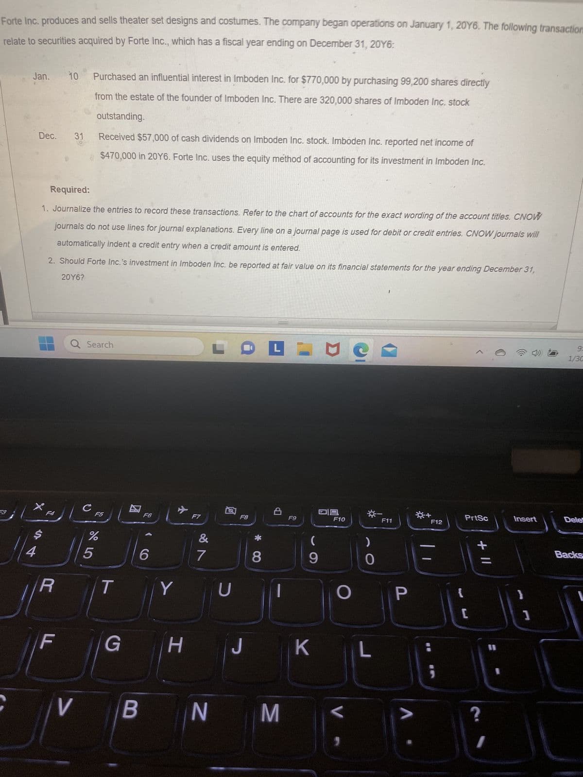 Forte Inc. produces and sells theater set designs and costumes. The company began operations on January 1, 2016. The following transaction
relate to securities acquired by Forte Inc., which has a fiscal year ending on December 31, 20Y6:
F3
Jan.
4
Dec. 31
F4
Required:
1. Journalize the entries to record these transactions. Refer to the chart of accounts for the exact wording of the account titles. CNOW
journals do not use lines for journal explanations. Every line on a journal page is used for debit or credit entries. CNOW journals will
automatically indent a credit entry when a credit amount is entered.
2. Should Forte Inc.'s investment in Imboden Inc. be reported at fair value on its financial statements for the year ending December 31,
20Y6?
R
10
LL
F
Purchased an influential interest in Imboden Inc. for $770,000 by purchasing 99,200 shares directly
from the estate of the founder of Imboden Inc. There are 320,000 shares of Imboden Inc. stock
outstanding.
Received $57,000 of cash dividends on Imboden Inc. stock. Imboden Inc. reported net income of
$470,000 in 20Y6. Forte Inc. uses the equity method of accounting for its investment in Imboden Inc.
с
Search
F5
%
5
T
G
F6
6
V B
✈
Y
H
F7
&
7
N
FOFINO
U
F8
J
8
8
M
F9
9
K
19
F10
V
-
L
1
O P
F11
V
F12
;
PrtSc
[
+ 11
?
I
II
I
Insert
1
9:
1/30
Dele
Backs
