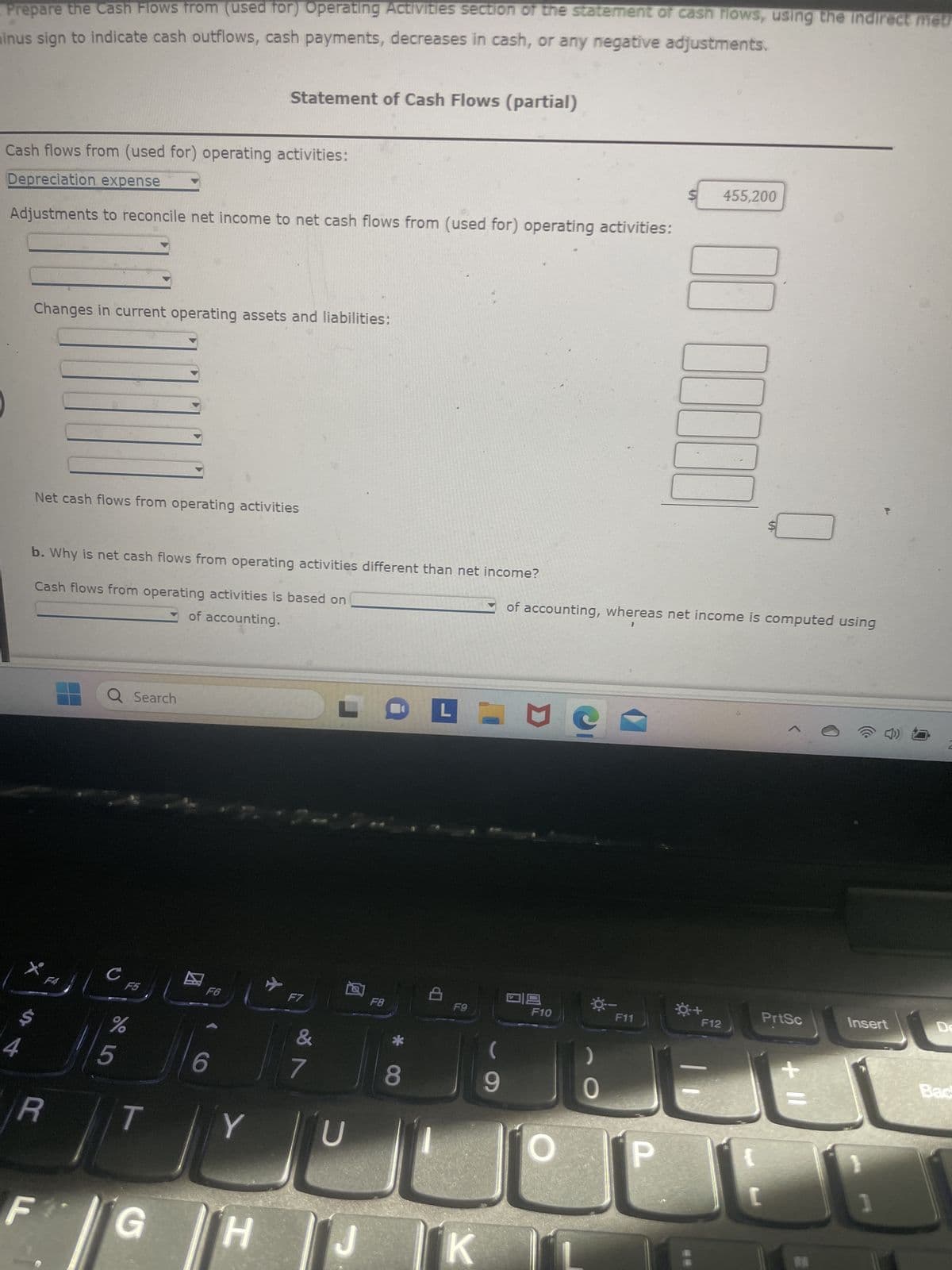 Cash Flows from (Used for) Operating Activities
The income statement disclosed the following items for the year:
Depreciation expense
Gain on disposal of equipment
Net income
The changes in the current asset and liability accounts for the year are as follows:
Accounts receivable
Inventory
Prepaid insurance
Accounts payable
Income taxes payable
Dividends payable
to
a. Prepare the Cash Flows from (used for) Operating Activities section of the statement of cash flows, using the indirect method. Use the
minus sign to indicate cash outflows, cash payments, decreases in cash, or any negative adjustments.
R
F
Q Search
с
Cash flows from (used for) onerating activities:
F5
%
5
Increase
(Decrease)
$8,180
(4,650)
(1,750)
(5,540)
1,750
1,220
T
G
F6
6
$52,500
30,620
402,700
Y
H
Y
Statement of Cash Flows (partial)
2-
F7
7
LO PIEC
U
J
F8
8
F9
K
9
09
F10
0
F11
1
P
0:+
F12
PrtSc
+ 11
Insert
2:41
2/6/2
Delete
Backspa
لك