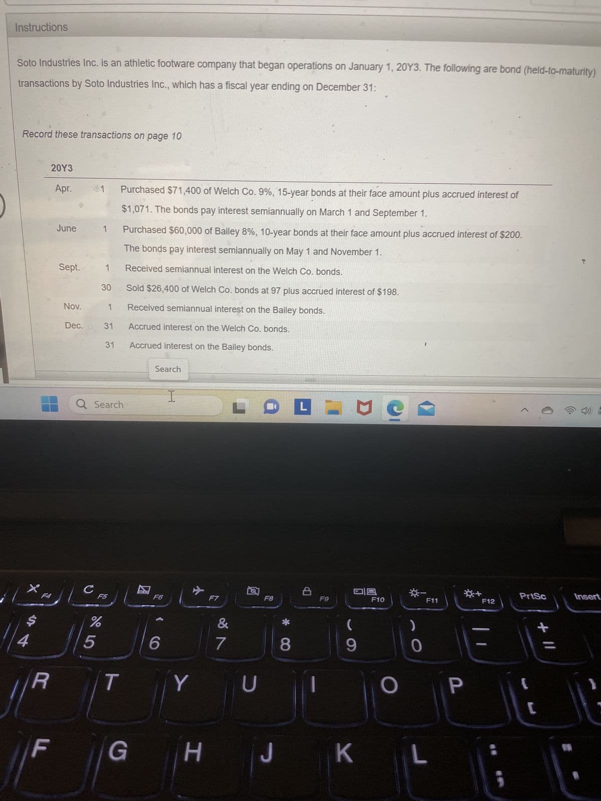 Instructions
Soto Industries Inc. is an athletic footware company that began operations on January 1, 20Y3. The following are bond (held-to-maturity)
transactions by Soto Industries Inc., which has a fiscal year ending on December 31:
Record these transactions on page 10
X
$
4
20Y3
Apr.
F4
||R
LL
June
Sept.
Nov.
Dec.
с
1 Purchased $71,400 of Welch Co. 9%, 15-year bonds at their face amount plus accrued interest of
$1,071. The bonds pay interest semiannually on March 1 and September 1.
Purchased $60,000 of Bailey 8%, 10-year bonds at their face amount plus accrued interest of $200.
The bonds pay interest semiannually on May 1 and November 1.
Received semiannual interest on the Welch Co. bonds.
1
5
30
Q Search
%
1
6 5⁰
1
31
31
F5
T
Sold $26,400 of Welch Co. bonds at 97 plus accrued interest of $198.
Received semiannual interest on the Bailey bonds.
Accrued interest on the Welch Co. bonds.
Accrued interest on the Bailey bonds.
Search
F6
6
I
Y
G H
F7
&
7
LOFT
U
F8
8
8
F9
ㅁㅁ
9
JK
F10
0
F11
O P
L
+
F12
5
PrtSc
+ 11
[
Insert
}