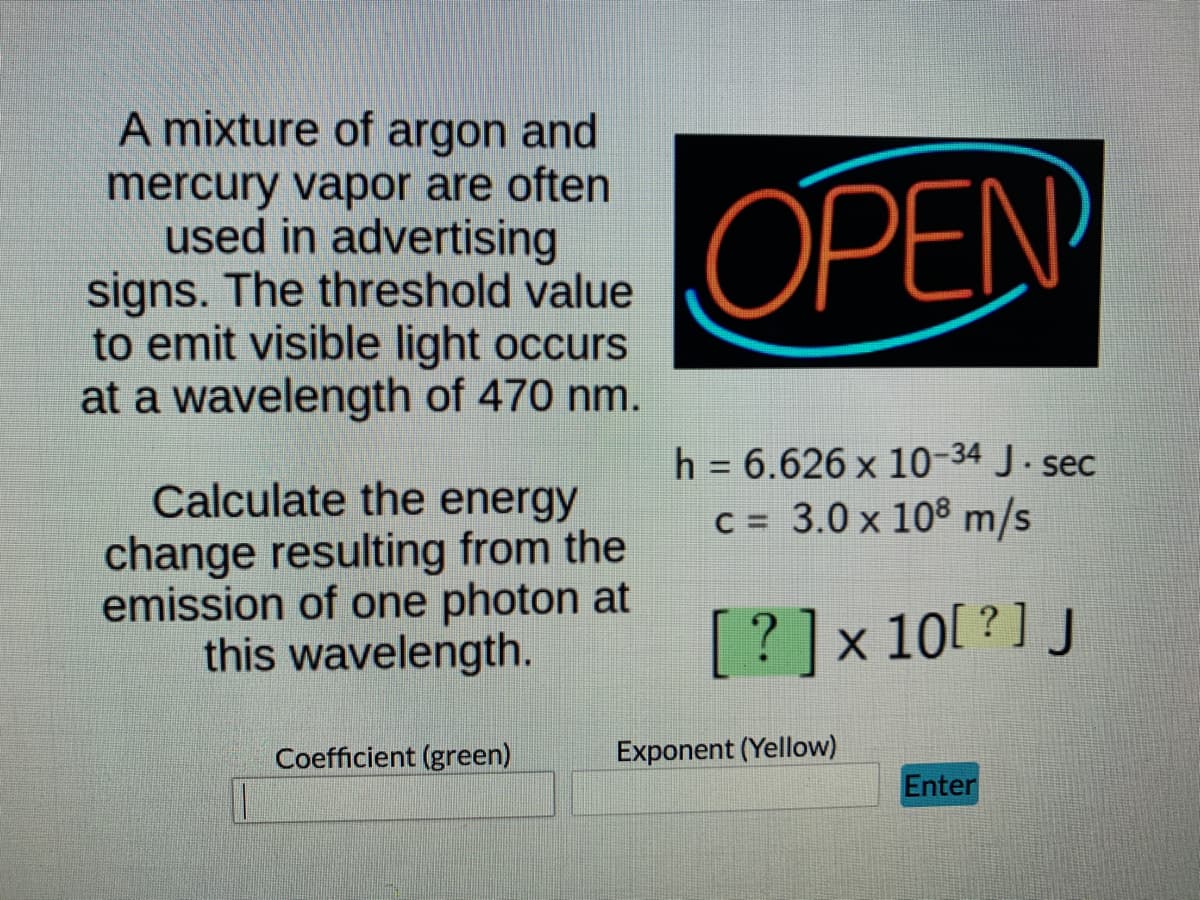 A mixture of argon and
mercury vapor are often
used in advertising
signs. The threshold value
to emit visible light occurs
at a wavelength of 470 nm.
OPEN
h = 6.626 x 10-34 J. sec
C = 3.0 x 108 m/s
Calculate the energy
change resulting from the
emission of one photon at
this wavelength.
[?]x10[ ? ] J
Coefficient (green)
Exponent (Yellow)
Enter
