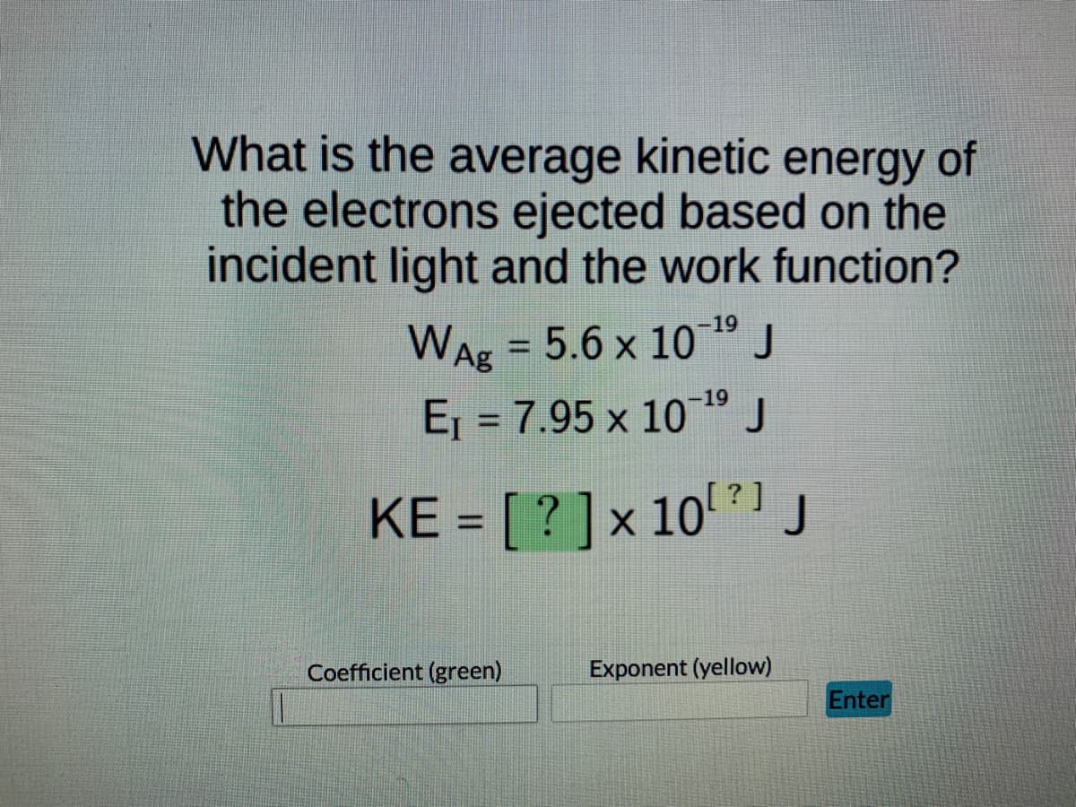 What is the average kinetic energy of
the electrons ejected based on the
incident light and the work function?
WAg = 5.6 x 10 19 J
Ej = 7.95 x 10" J
-19
%3D
KE = [ ? ]x 10' ?1j
Coefficient (green)
Exponent (yellow)
Enter
