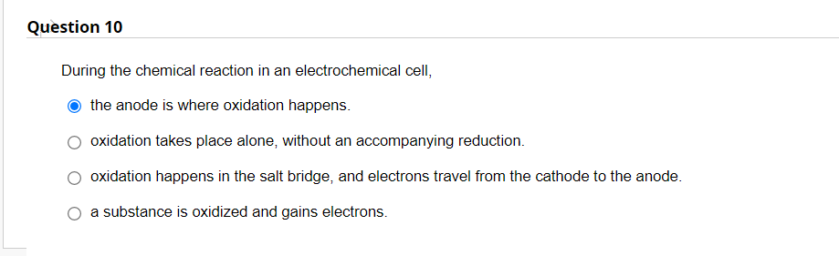 Question 10
During the chemical reaction in an electrochemical cell,
the anode is where oxidation happens.
oxidation takes place alone, without an accompanying reduction.
oxidation happens in the salt bridge, and electrons travel from the cathode to the anode.
a substance is oxidized and gains electrons.
