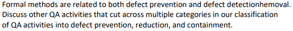 Formal methods are related to both defect prevention and defect detectionhemoval.
Discuss other QA activities that cut across multiple categories in our classification
of QA activities into defect prevention, reduction, and containment.
