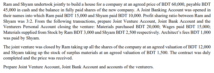 Ram and Shyam undertook jointly to build a house for a company at an agreed price of BDT 60,000, payable BDT
45,000 in cash and the balance in fully paid shares of the new company. A Joint Banking Account was opened in
their names into which Ram paid BDT 15,000 and Shyam paid BDT 10,000. Profit sharing ratio between Ram and
Shyam was 3:2. From the following transactions, prepare Joint Venture Account, Joint Bank Account and the
Venturers Personal Account closing the venture: Materials purchased BDT 20,000; Wages paid BDT 15,000;
Materials supplied from Stock by Ram BDT 3,000 and Shyam BDT 2,500 respectively. Architect's fees BDT 1,000
was paid by Shyam.
The joint venture was closed by Ram taking up all the shares of the company at an agreed valuation of BDT 12,000
and Shyam taking up the stock of surplus materials at an agreed valuation of BDT 1,500. The contract was duly
completed and the price was received.
Prepare Joint Venture Account, Joint Bank Account and accounts of the venturers.
