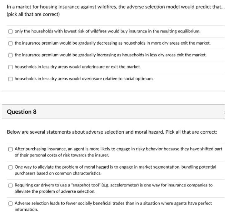 In a market for housing insurance against wildfires, the adverse selection model would predict that.
(pick all that are correct)
| only the households with lowest risk of wildfires would buy insurance in the resulting equilibrium.
the insurance premium would be gradually decreasing as households in more dry areas exit the market.
the insurance premium would be gradually increasing as households in less dry areas exit the market.
| households in less dry areas would underinsure or exit the market.
| households in less dry areas would overinsure relative to social optimum.
Question 8
Below are several statements about adverse selection and moral hazard. Pick all that are correct:
| After purchasing insurance, an agent is more likely to engage in risky behavior because they have shifted part
of their personal costs of risk towards the insurer.
One way to alleviate the problem of moral hazard is to engage in market segmentation, bundling potential
purchasers based on common characteristics.
|Requiring car drivers to use a "snapshot tool" (e.g. accelerometer) is one way for insurance companies to
alleviate the problem of adverse selection.
Adverse selection leads to fewer socially beneficial trades than in a situation where agents have perfect
information.
