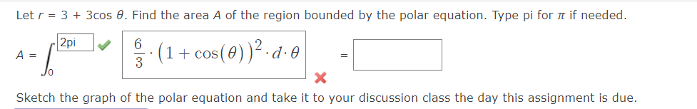 Let r = 3 + 3cos 0. Find the area A of the region bounded by the polar equation. Type pi for π if needed.
2pi
6
(1 + cos ( 0 ) )². d. 0
3
A =
=
X
Sketch the graph of the polar equation and take it to your discussion class the day this assignment is due.