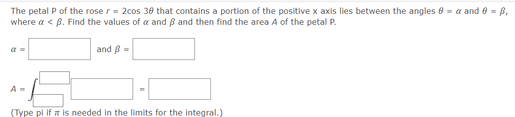 The petal P of the rose r = 2cos 30 that contains a portion of the positive x axis lies between the angles 0 = α and 0 = ß,
where a < ß. Find the values of a and B and then find the area A of the petal P.
α =
A =
and B =
(Type pi if it is needed in the limits for the integral.)