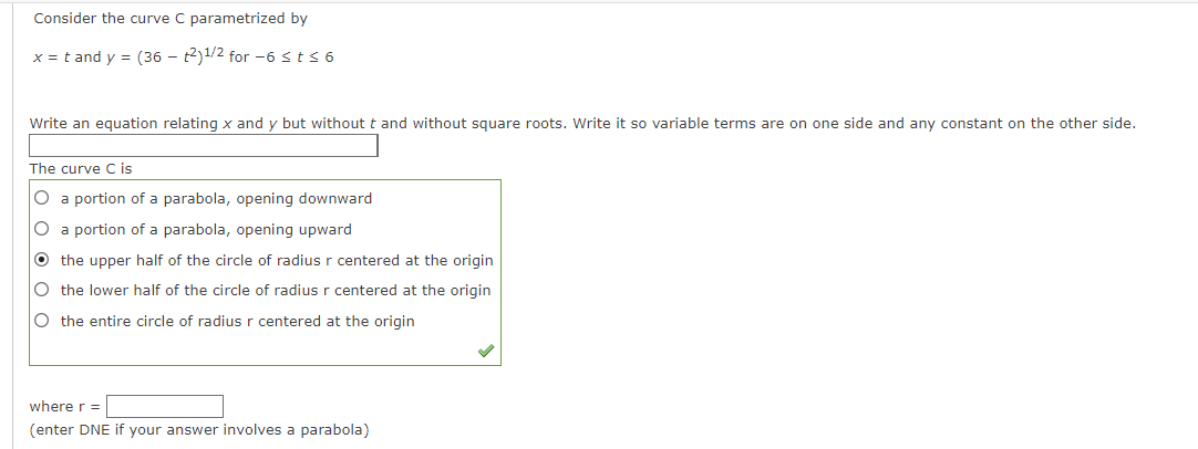 Consider the curve C parametrized by
x= tand y = (36 - t2)1/2 for -6 ≤ t ≤ 6
Write an equation relating x and y but without t and without square roots. Write it so variable terms are on one side and any constant on the other side.
The curve C is
O a portion of a parabola, opening downward
O a portion of a parabola, opening upward
O the upper half of the circle of radius r centered at the origin
O the lower half of the circle of radius r centered at the origin
O the entire circle of radius r centered at the origin
where r =
(enter DNE if your answer involves a parabola)