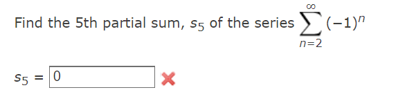 **Problem Statement:**

Find the 5th partial sum, \( s_5 \), of the series 

\[
\sum_{n=2}^{\infty} (-1)^n 
\]

**Solution:**

\[ s_5 = \boxed{0} \]

**Feedback:**

The answer provided, \( s_5 = 0 \), is incorrect (indicated by a red cross). 

To find the correct 5th partial sum of the series \(\sum_{n=2}^{n=6} (-1)^n\), sum the terms from \(n = 2\) to \(n = 6\):

1. \(n = 2 \Rightarrow (-1)^2 = 1\)
2. \(n = 3 \Rightarrow (-1)^3 = -1\)
3. \(n = 4 \Rightarrow (-1)^4 = 1\)
4. \(n = 5 \Rightarrow (-1)^5 = -1\)
5. \(n = 6 \Rightarrow (-1)^6 = 1\)

Adding these values gives:

\[ 1 + (-1) + 1 + (-1) + 1 = 1 \]

Therefore, the correct value for \( s_5 \) should be \( \boxed{1} \).