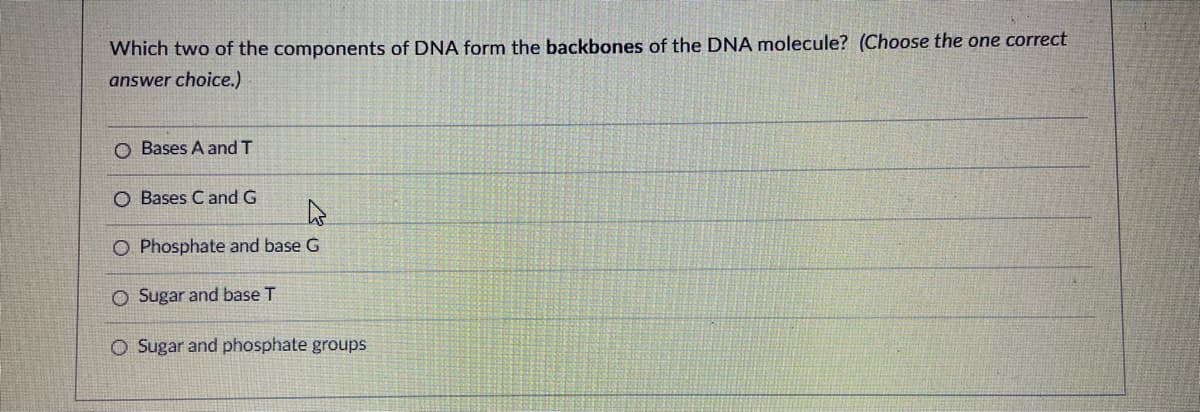 Which two of the components of DNA form the backbones of the DNA molecule? (Choose the one correct
answer choice.)
O Bases A and T
O Bases C and G
O Phosphate and base G
O Sugar and base T
O Sugar and phosphate groups
