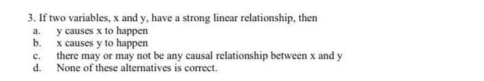 3. If two variables, x and y, have a strong linear relationship, then
y causes x to happen
b. x causes y to happen
there may or may not be any causal relationship between x and y
d.
а.
с.
None of these alternatives is correct.
