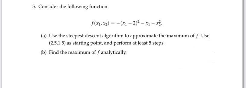 5. Consider the following function:
f(x1, x2) = -(x1- 2)2 – x1 – x3.
(a) Use the steepest descent algorithm to approximate the maximum of f. Use
(2.5,1.5) as starting point, and perform at least 5 steps.
(b) Find the maximum of f analytically.
