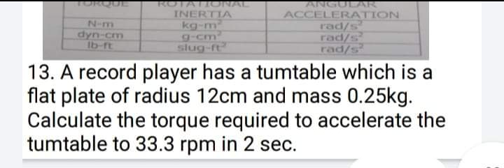 DROUE
ROTATIONAL
ANGULAR
N-m
dyn-cm
Ib-ft
INERTIA
kg-m
g-cm
slug-ft
ACCELERATION
rad/s
rad/s
rad/s
13. A record player has a tumtable which is a
flat plate of radius 12cm and mass 0.25kg.
Calculate the torque required to accelerate the
tumtable to 33.3 rpm in 2 sec.
