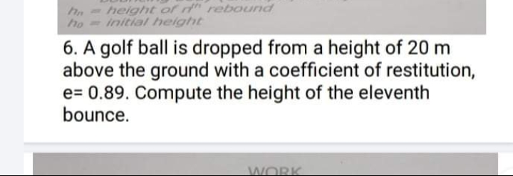 = height of t rebound
ho
initial height
6. A golf ball is dropped from a height of 20 m
above the ground with a coefficient of restitution,
e= 0.89. Compute the height of the eleventh
bounce.
WORK
