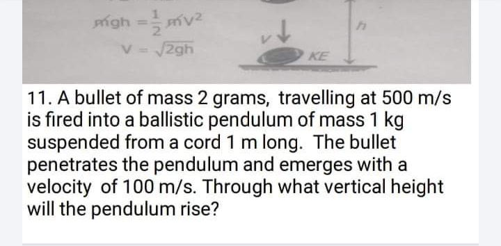 igh =
%3D
V.
2gh
KE
11. A bullet of mass 2 grams, travelling at 500 m/s
is fired into a ballistic pendulum of mass 1 kg
suspended from a cord 1 m long. The bullet
penetrates the pendulum and emerges with a
velocity of 100 m/s. Through what vertical height
will the pendulum rise?
