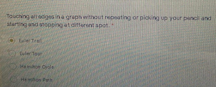 Touching all edges in a graphwithout repeating or picking up your pencil and
slarting and stopping at different spot.
D Euler Trail
Euler Tour
Hamilton Cyole
Hemilton Path
