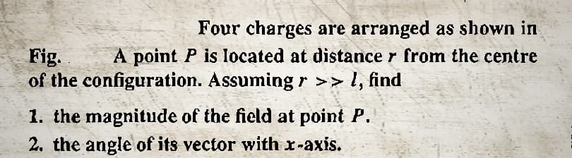 Four charges are arranged as shown in
Fig.
A point P is located at distance from the centre
of the configuration. Assuming >> I, find
1. the magnitude of the field at point P.
2. the angle of its vector with x-axis.