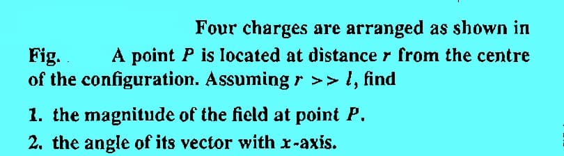 Four charges are arranged as shown in
Fig.
A point P is located at distance from the centre
of the configuration. Assuming › >> l, find
1. the magnitude of the field at point P.
2. the angle of its vector with x-axis.